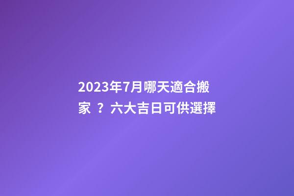 2023年7月哪天適合搬家？六大吉日可供選擇
